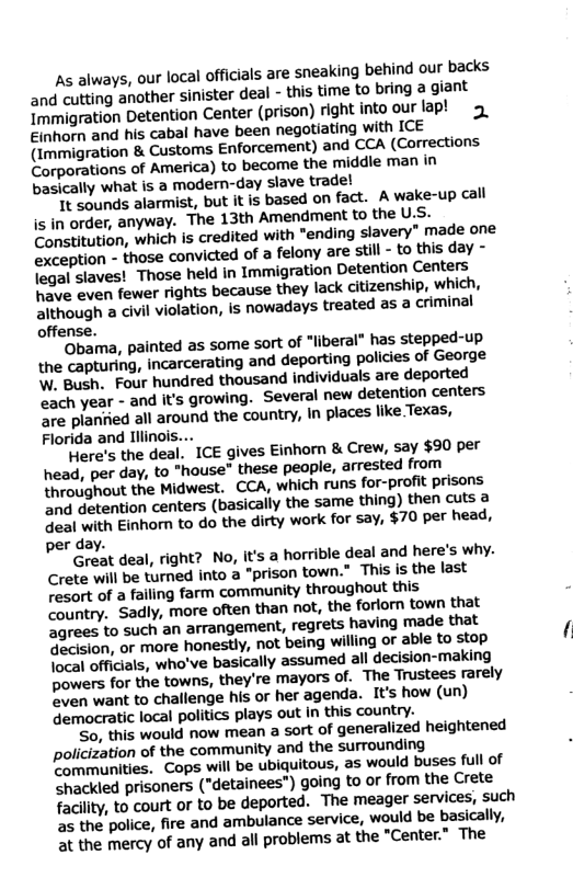 As always, our local officials are sneaking behind our backs and cutting another sinister deal - this time to bring a giant Immigration Detention Center (prison) right into our lap! Einhorn and his cabal have been negotiating with ICE (Immigration & Customs Enforcement) and CCA (Corrections. Corporations of America) to become the ‘middle man in basically what is a modern-day slave trade! It sounds alarmist, but it is based on fact. A wake-up call is in order, anyway. The 13th Amendment to the us. Constitution, which is credited with "ending slavery” made one exception - those convicted of felony are stil - to this day - legal slaves! Those held in Immigration Detention Centers Wave even fewer rights because they lack citizenship, which, Aithough a civil violation, is nowadays treated as a criminal offense. ‘Obama, painted as some sort of "liberal” has stepped-up the capturing, incarcerating and deporting policies of George W, Bugh. Four hundred thousand individuals are deported each year - and it’s growing. Several new detention centers are planiied all around the country, In places like Texas, Florida and Illinois... Here’s the deal, ICE gives Einhorn & Crew, say $90 per head, per day, to "house” these people, arrested from throughout the Midwest. CCA, which runs for-profit prisons and detention centers (basically the same thing) then cuts a deal with Einhomn to do the dirty work for say, $70 per head, per day. Great deal, right? No, it’s a horrible deal and here’s why. Crete will be turned into a "prison town.” This is the last resort of a failing farm ‘community throughout this Country. Sadly, more often than not, the forlorn town that agrees to such an arrangement, regrets having made that Jacision, or more honestly, not being willing or able to stop { Tocal officials, who’ve basically assumed all decision-making bowers for the towns, they’re mayors of. The Trustees rarely ven want to challenge his or her agenda. It’s how (un) democratic local politics plays out in this country. So, this would now mean a sort of generalized heightened policization of ‘the community and the surrounding communities. Cops will be ubiquitous, as would buses full of Shackled prisoners ("detainees") going to or from the Crete facility, to court or to be deported. The meager services, such as the police, fire and ambulance service, would be basically, 2t the mercy of any and all problems at the "Center.” The